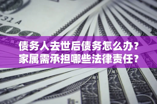 济南债务人去世后债务怎么办？家属需承担哪些法律责任？