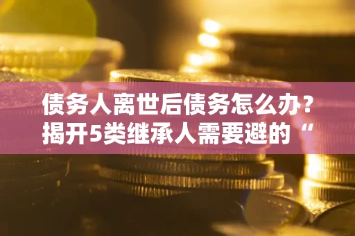 济南债务人离世后债务怎么办？揭开5类继承人需要避的“坑”
